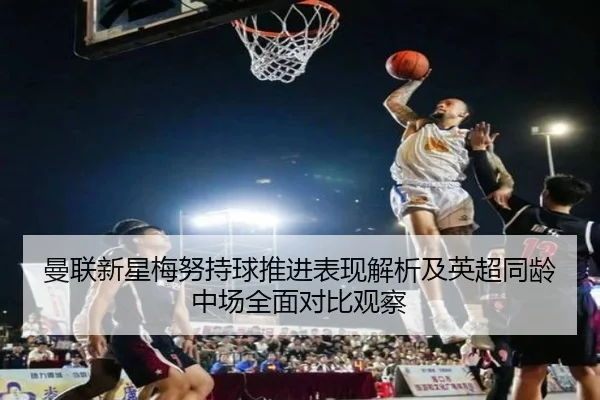 曼联新星梅努持球推进表现解析及英超同龄中场全面对比观察