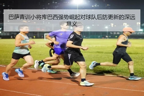 巴萨青训小将库巴西强势崛起对球队后防更新的深远意义