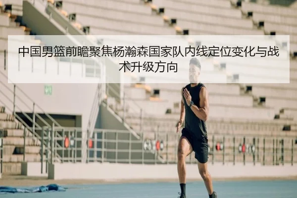 中国男篮前瞻聚焦杨瀚森国家队内线定位变化与战术升级方向
